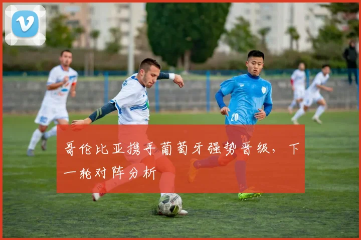 哥伦比亚携手葡萄牙强势晋级，下一轮对阵分析