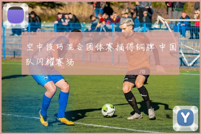 空中技巧混合团体赛摘得铜牌 中国队闪耀赛场