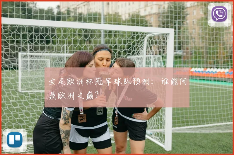 女足欧洲杯冠军球队预测：谁能问鼎欧洲之巅？