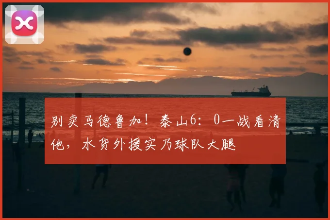 别卖马德鲁加！泰山6：0一战看清他，水货外援实乃球队大腿