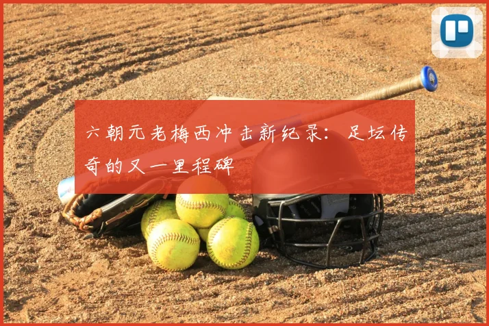 六朝元老梅西冲击新纪录：足坛传奇的又一里程碑