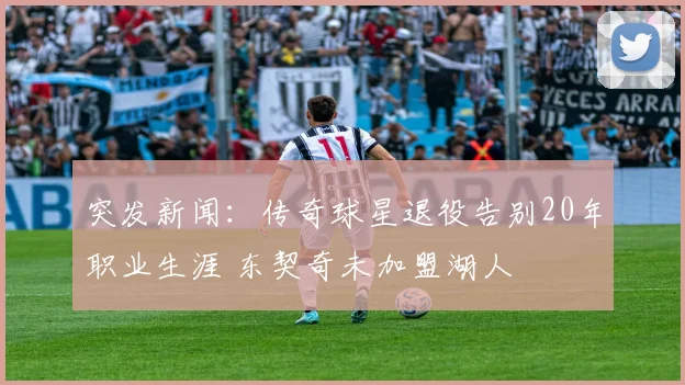突发新闻:传奇球星退役告别20年职业生涯 东契奇未加盟湖人
