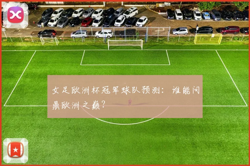 女足欧洲杯冠军球队预测:谁能问鼎欧洲之巅?