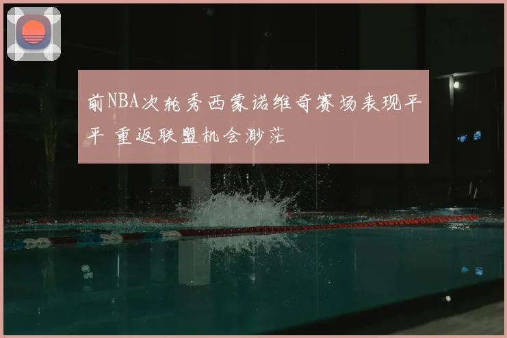 前NBA次轮秀西蒙诺维奇赛场表现平平 重返联盟机会渺茫