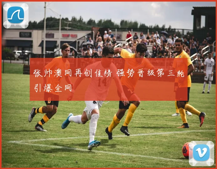 张帅澳网再创佳绩 强势晋级第三轮引爆全网