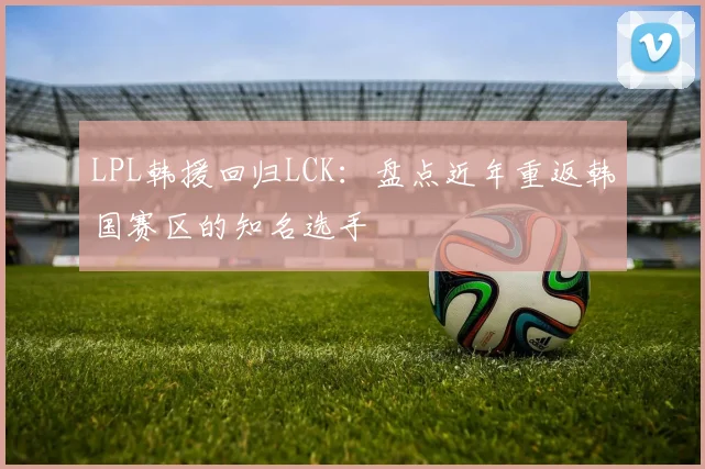 LPL韩援回归LCK:盘点近年重返韩国赛区的知名选手
