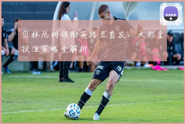 贝林厄姆领衔英格兰首发，大彩金投注策略全解析