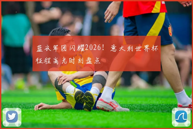 蓝衣军团闪耀2026!意大利世界杯征程高光时刻盘点