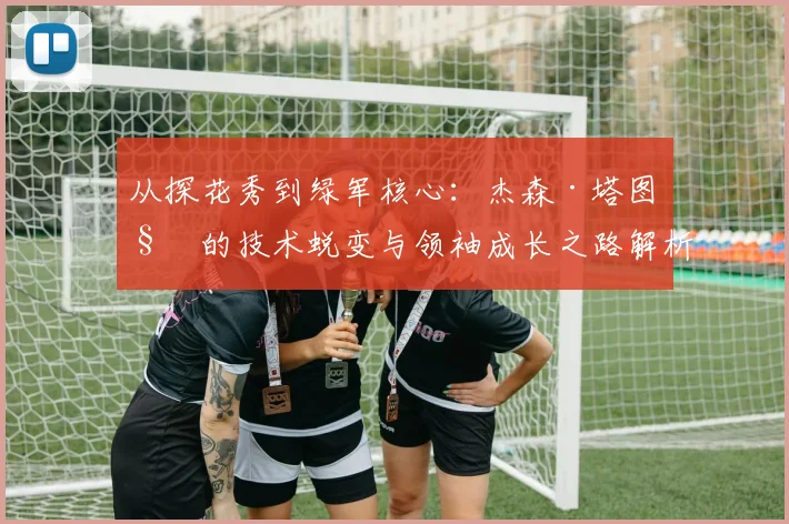 从探花秀到绿军核心:杰森·塔图姆的技术蜕变与领袖成长之路解析