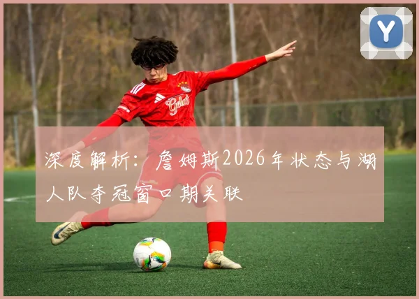 深度解析:詹姆斯2026年状态与湖人队夺冠窗口期关联