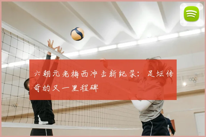 六朝元老梅西冲击新纪录：足坛传奇的又一里程碑