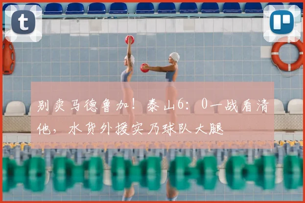 别卖马德鲁加！泰山6：0一战看清他，水货外援实乃球队大腿