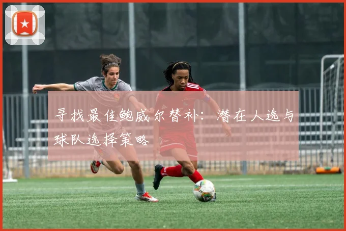 寻找最佳鲍威尔替补:潜在人选与球队选择策略