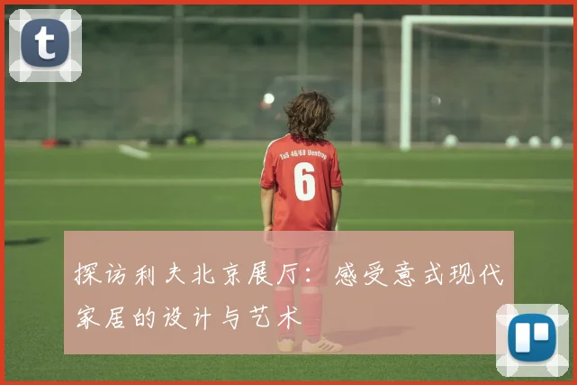 探访利夫北京展厅:感受意式现代家居的设计与艺术