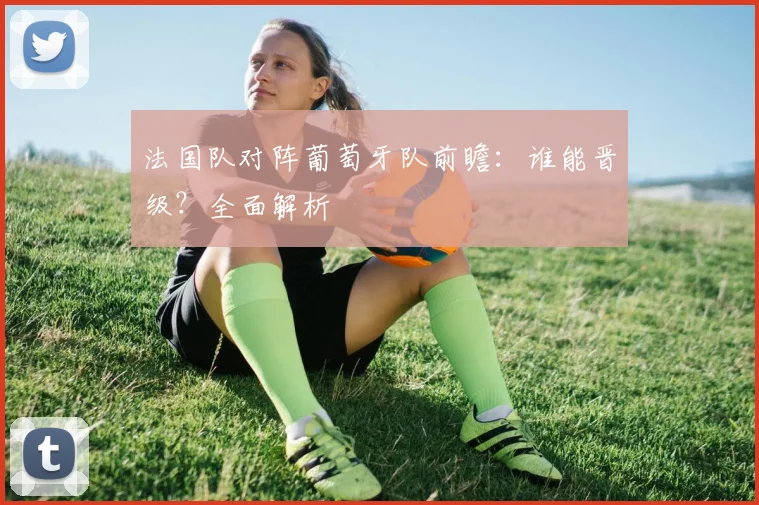 法国队对阵葡萄牙队前瞻:谁能晋级?全面解析