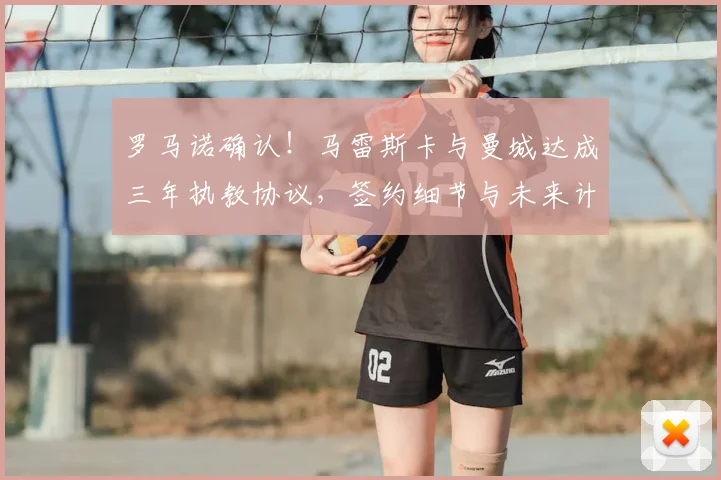 罗马诺确认！马雷斯卡与曼城达成三年执教协议，签约细节与未来计划解析