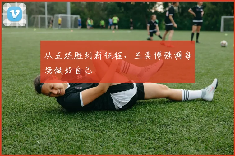 从五连胜到新征程，王奕博强调每场做好自己