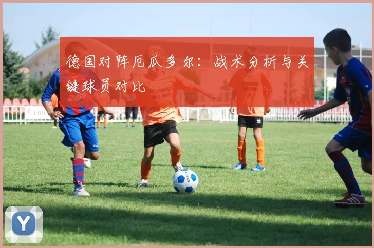 德国对阵厄瓜多尔:战术分析与关键球员对比