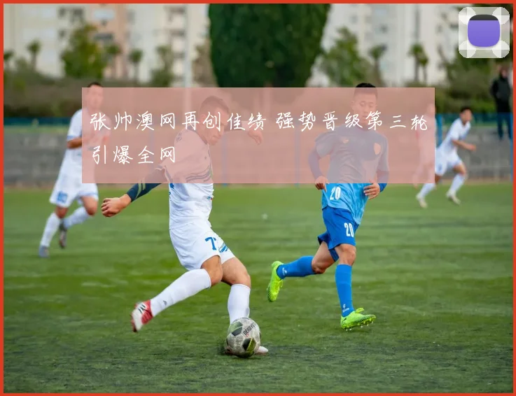 张帅澳网再创佳绩 强势晋级第三轮引爆全网